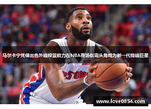 马尔卡宁凭借出色外线投篮能力在NBA赛场崭露头角成为新一代锋线巨星