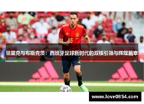 恩里克与布斯克茨：西班牙足球新时代的双核引领与辉煌篇章