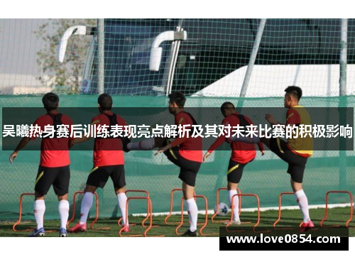 吴曦热身赛后训练表现亮点解析及其对未来比赛的积极影响