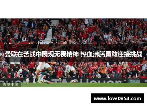 曼联在苦战中展现无畏精神 热血沸腾勇敢迎接挑战