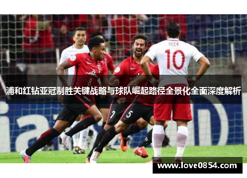 浦和红钻亚冠制胜关键战略与球队崛起路径全景化全面深度解析