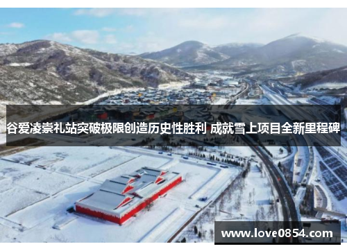 谷爱凌崇礼站突破极限创造历史性胜利 成就雪上项目全新里程碑