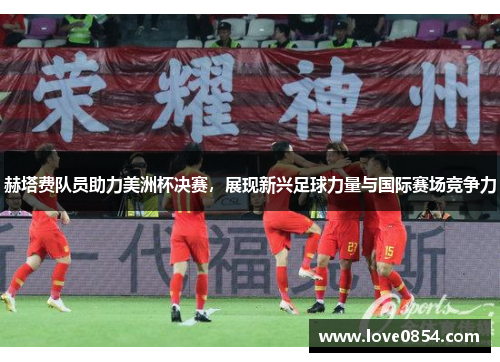 赫塔费队员助力美洲杯决赛，展现新兴足球力量与国际赛场竞争力