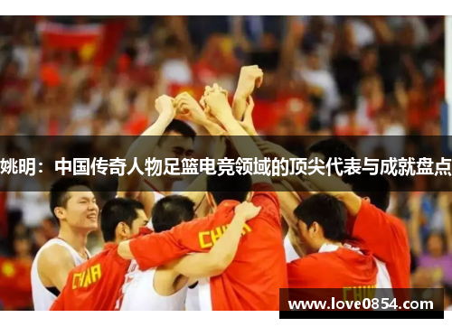 姚明：中国传奇人物足篮电竞领域的顶尖代表与成就盘点