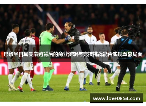 巴黎圣日耳曼豪购背后的商业逻辑与竞技挑战能否实现双赢局面