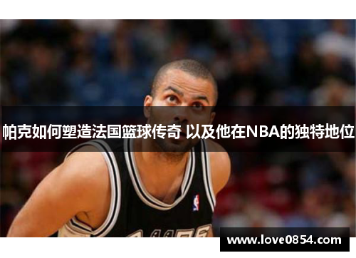 帕克如何塑造法国篮球传奇 以及他在NBA的独特地位