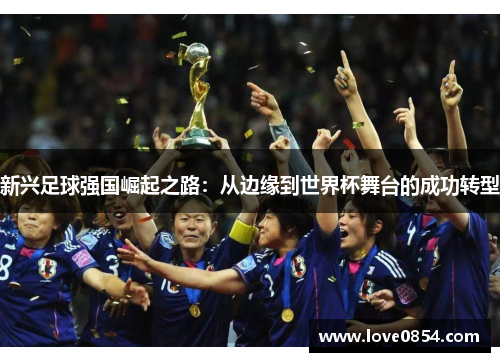 新兴足球强国崛起之路:从边缘到世界杯舞台的成功转型 新兴足球强国崛起之路:从边缘到世界杯舞台的成功转型