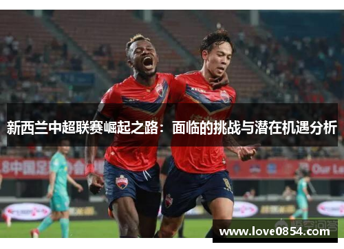 新西兰中超联赛崛起之路：面临的挑战与潜在机遇分析