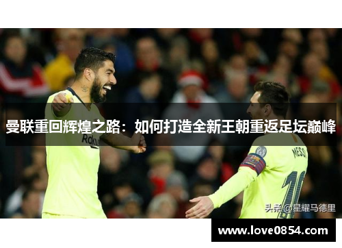曼联重回辉煌之路：如何打造全新王朝重返足坛巅峰