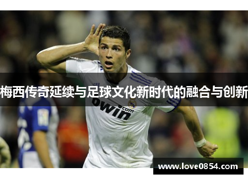 梅西传奇延续与足球文化新时代的融合与创新 梅西传奇延续与足球文化新时代的融合与创新